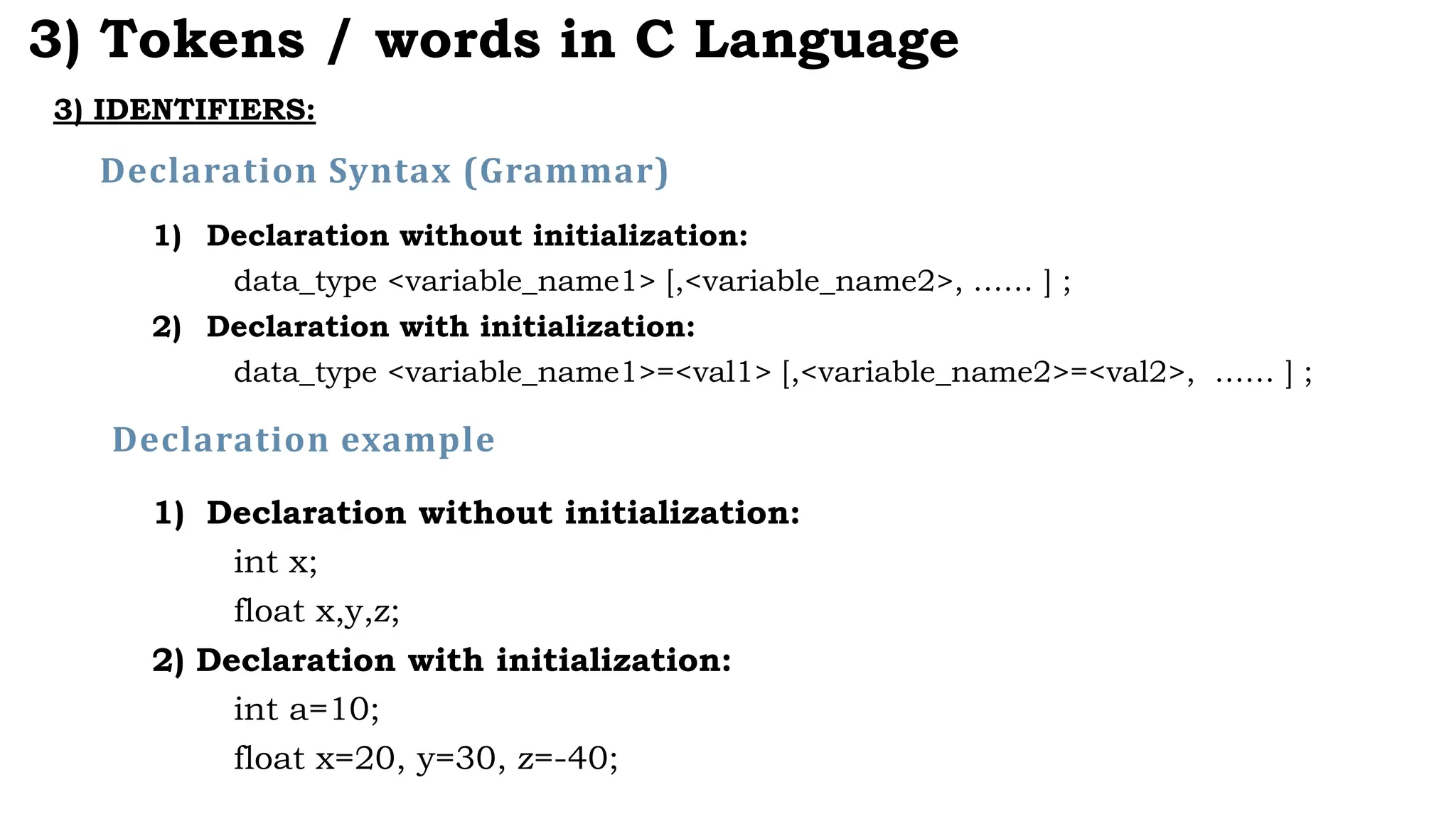 3) IDENTIFIERS:
3) Tokens / words in C Language
1) Declaration without initialization:
data_type <variable_name1> [,<variable_name2>, …… ] ;
2) Declaration with initialization:
data_type <variable_name1>=<val1> [,<variable_name2>=<val2>, …… ] ;
Declaration Syntax (Grammar)
1) Declaration without initialization:
int x;
float x,y,z;
2) Declaration with initialization:
int a=10;
float x=20, y=30, z=-40;
Declaration example
 