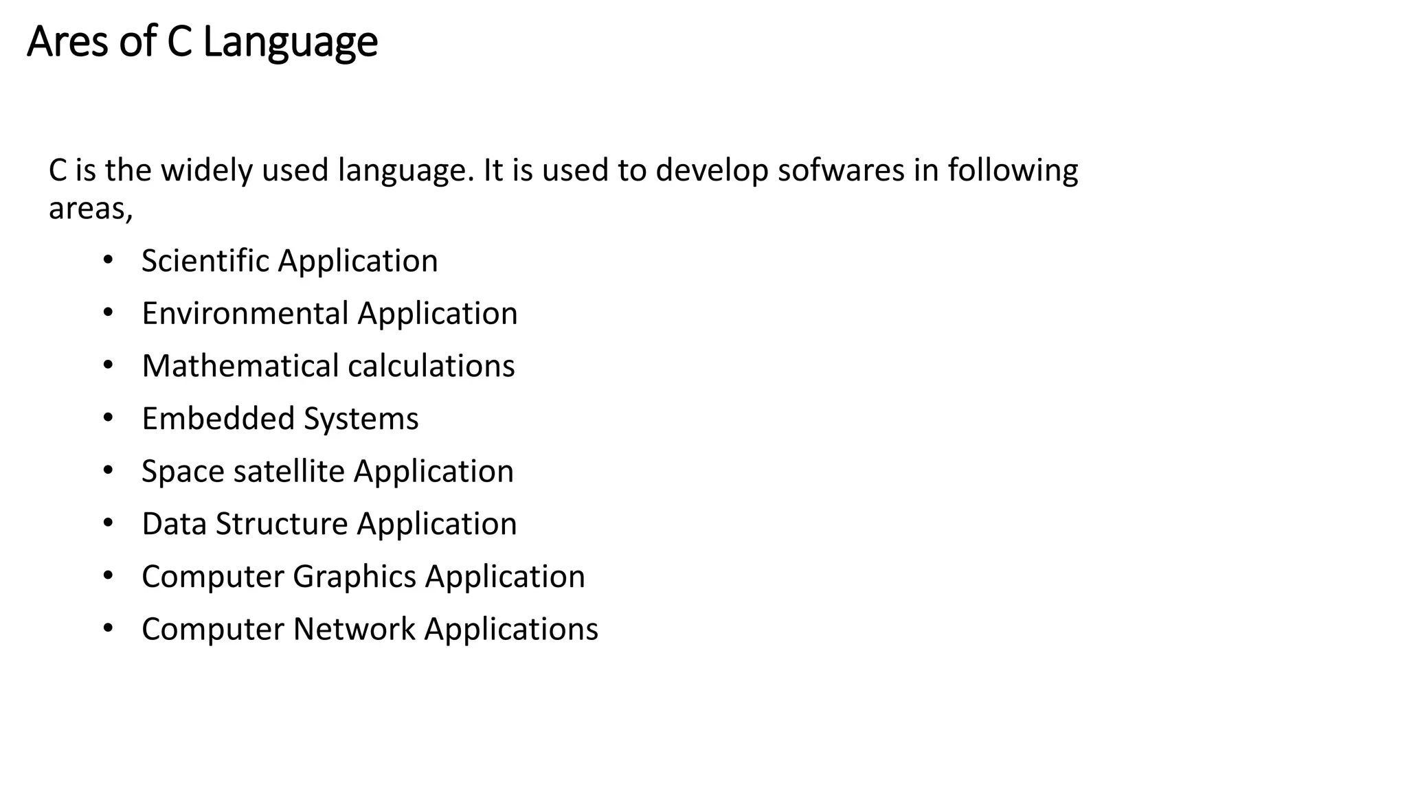 Ares of C Language
C is the widely used language. It is used to develop sofwares in following
areas,
• Scientific Application
• Environmental Application
• Mathematical calculations
• Embedded Systems
• Space satellite Application
• Data Structure Application
• Computer Graphics Application
• Computer Network Applications
 