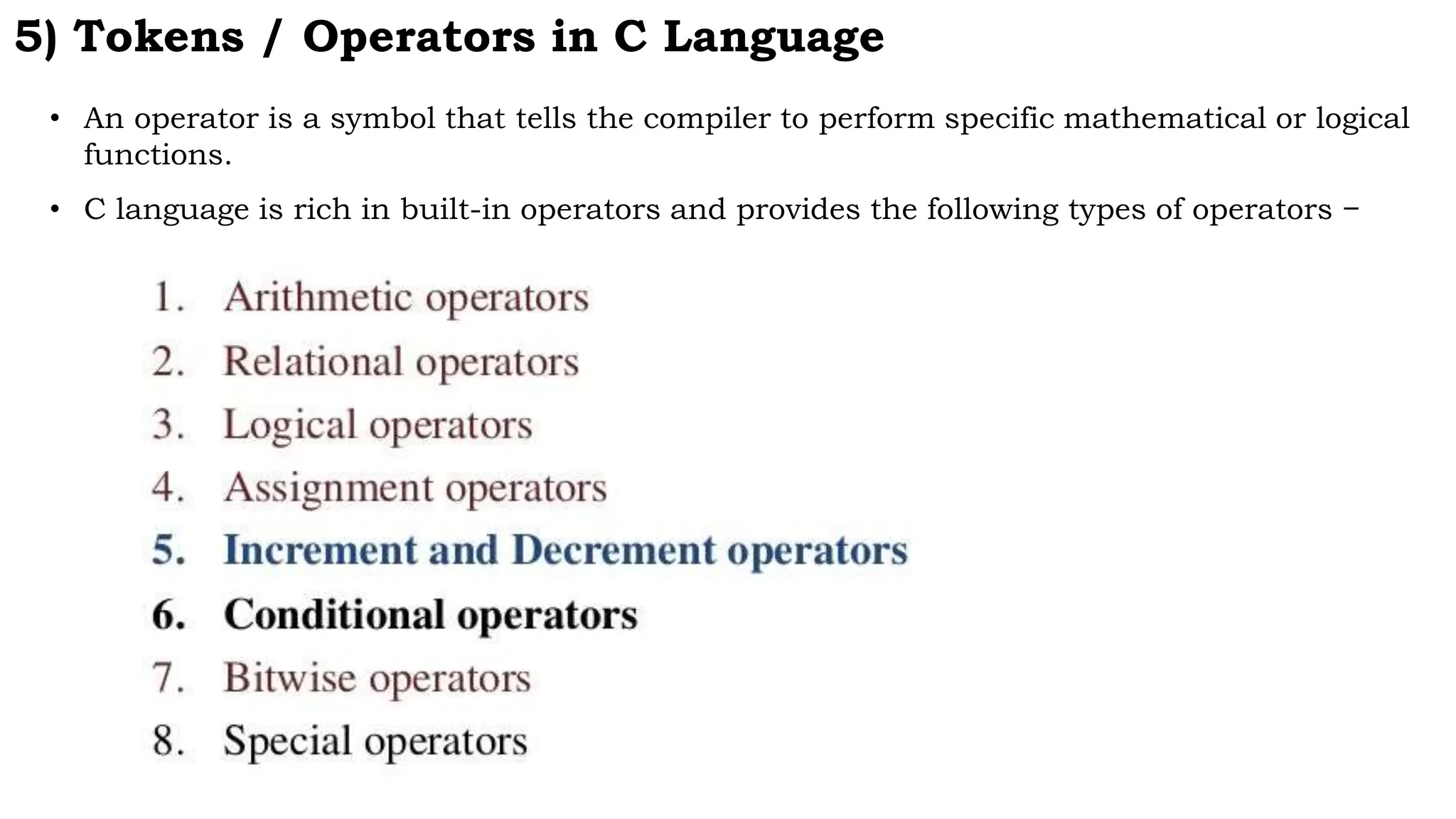 5) Tokens / Operators in C Language
• An operator is a symbol that tells the compiler to perform specific mathematical or logical
functions.
• C language is rich in built-in operators and provides the following types of operators −
 