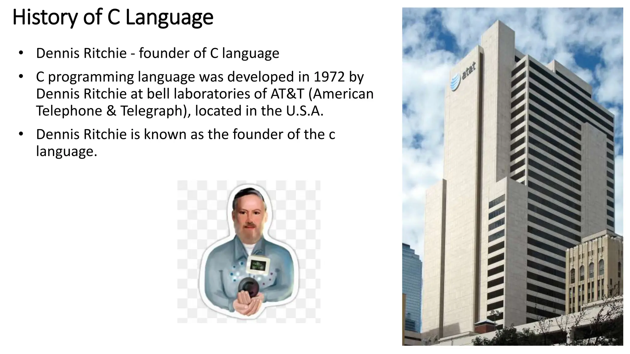 History of C Language
• Dennis Ritchie - founder of C language
• C programming language was developed in 1972 by
Dennis Ritchie at bell laboratories of AT&T (American
Telephone & Telegraph), located in the U.S.A.
• Dennis Ritchie is known as the founder of the c
language.
 