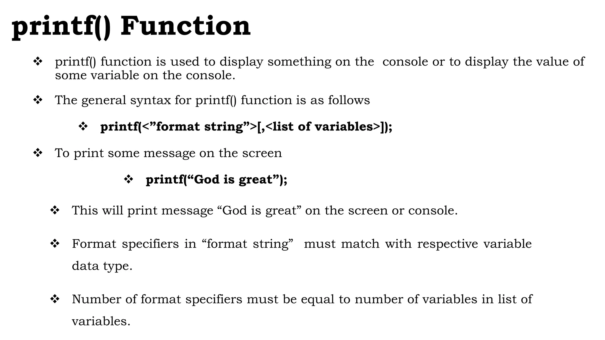 printf() Function
 printf() function is used to display something on the console or to display the value of
some variable on the console.
 The general syntax for printf() function is as follows
 printf(<”format string”>[,<list of variables>]);
 To print some message on the screen
 printf(“God is great”);
 This will print message “God is great” on the screen or console.
 Format specifiers in “format string” must match with respective variable
data type.
 Number of format specifiers must be equal to number of variables in list of
variables.
 
