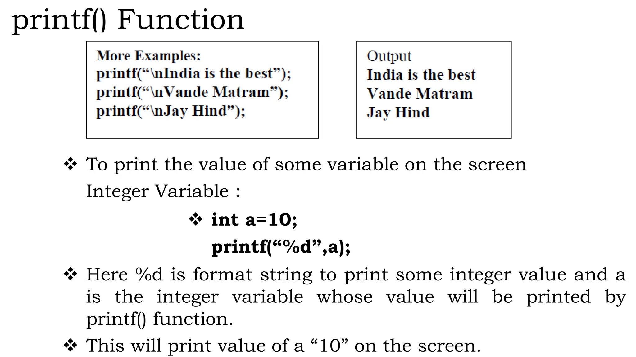 printf() Function
 To print the value of some variable on the screen
Integer Variable :
 int a=10;
printf(“%d”,a);
 Here %d is format string to print some integer value and a
is the integer variable whose value will be printed by
printf() function.
 This will print value of a “10” on the screen.
 
