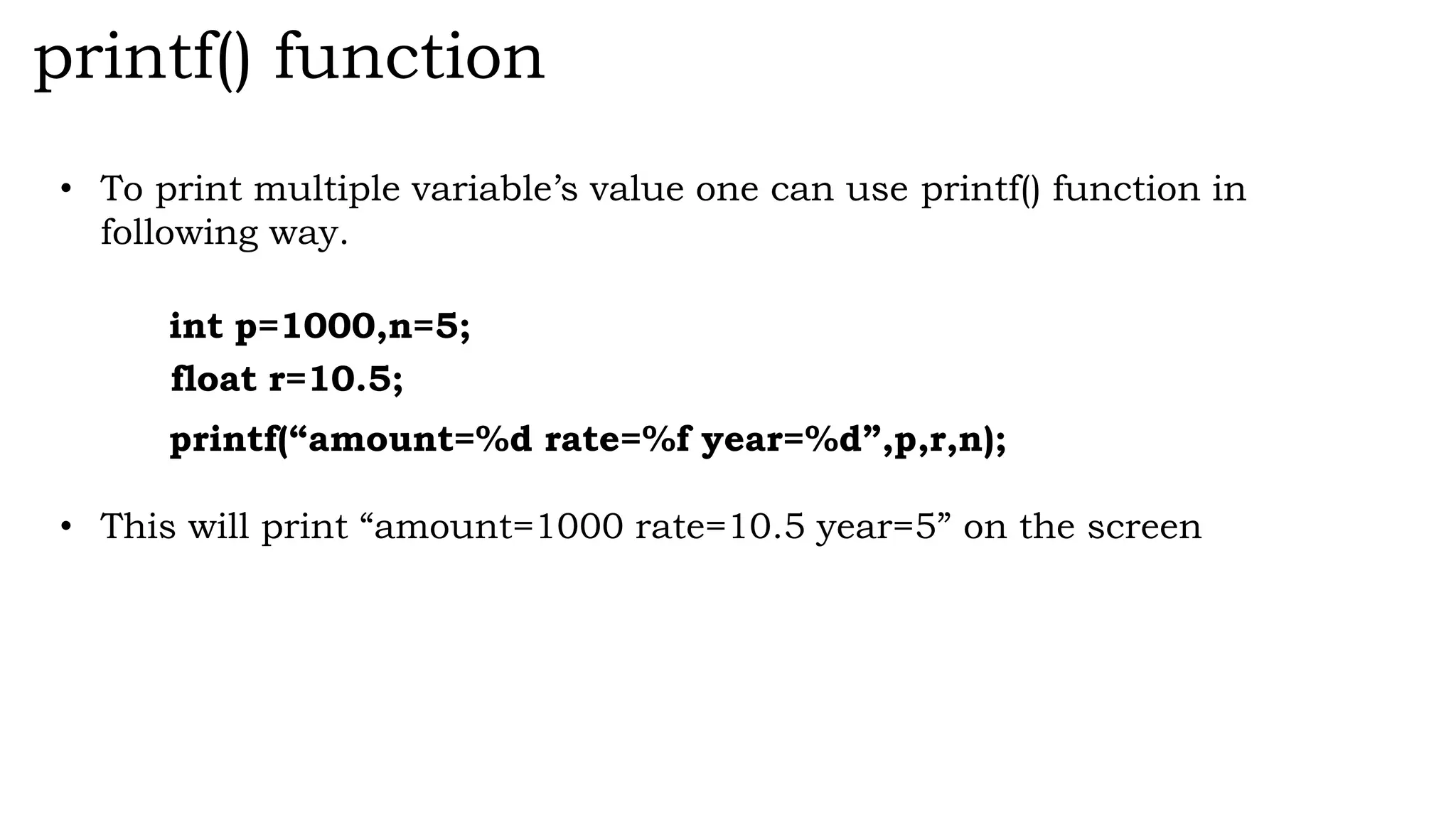 printf() function
• To print multiple variable’s value one can use printf() function in
following way.
int p=1000,n=5;
float r=10.5;
printf(“amount=%d rate=%f year=%d”,p,r,n);
• This will print “amount=1000 rate=10.5 year=5” on the screen
 
