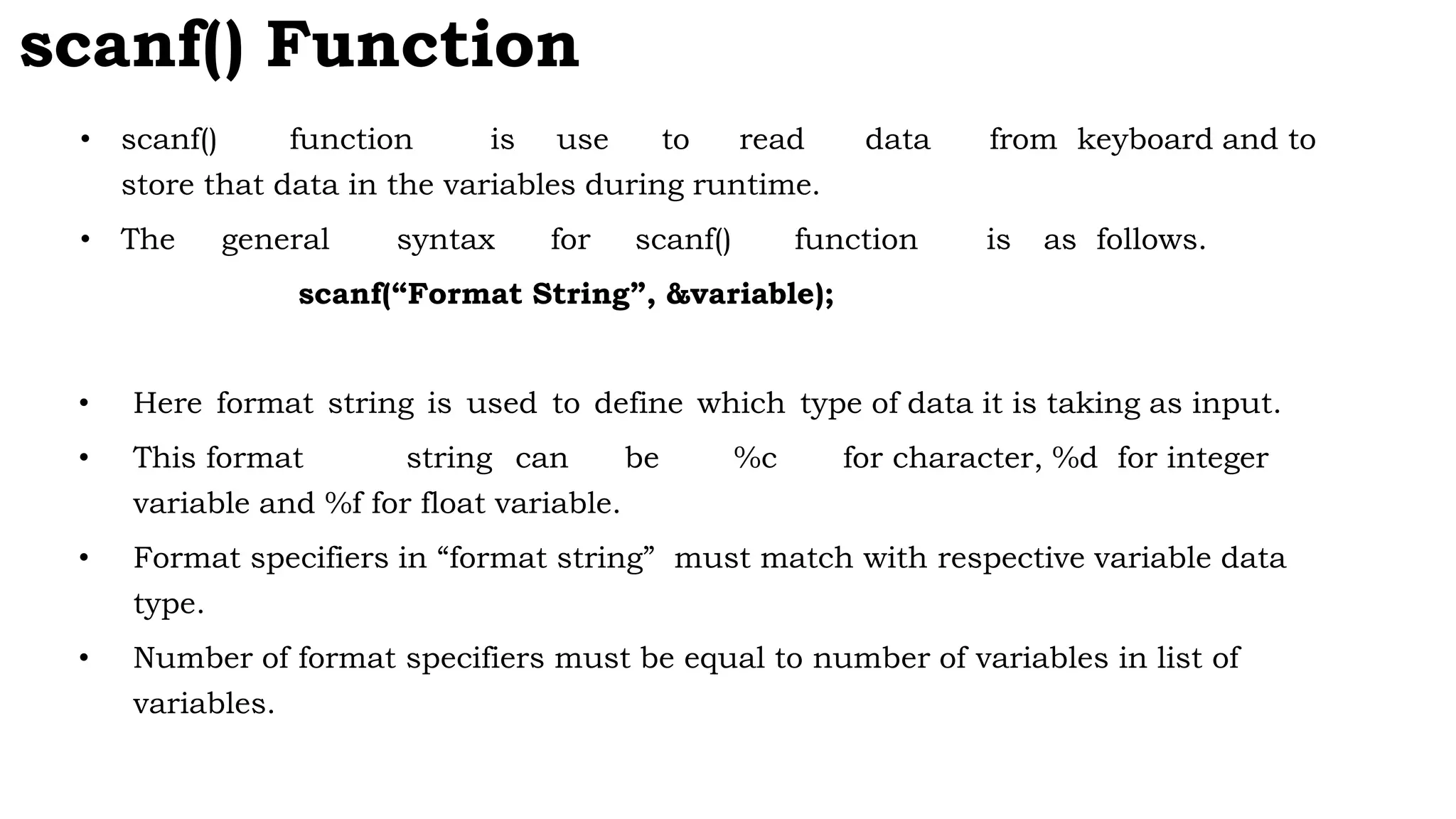 scanf() Function
• scanf() function is use to read data from keyboard and to
store that data in the variables during runtime.
• The general syntax for scanf() function is as follows.
scanf(“Format String”, &variable);
• Here format string is used to define which type of data it is taking as input.
• This format string can be %c for character, %d for integer
variable and %f for float variable.
• Format specifiers in “format string” must match with respective variable data
type.
• Number of format specifiers must be equal to number of variables in list of
variables.
 