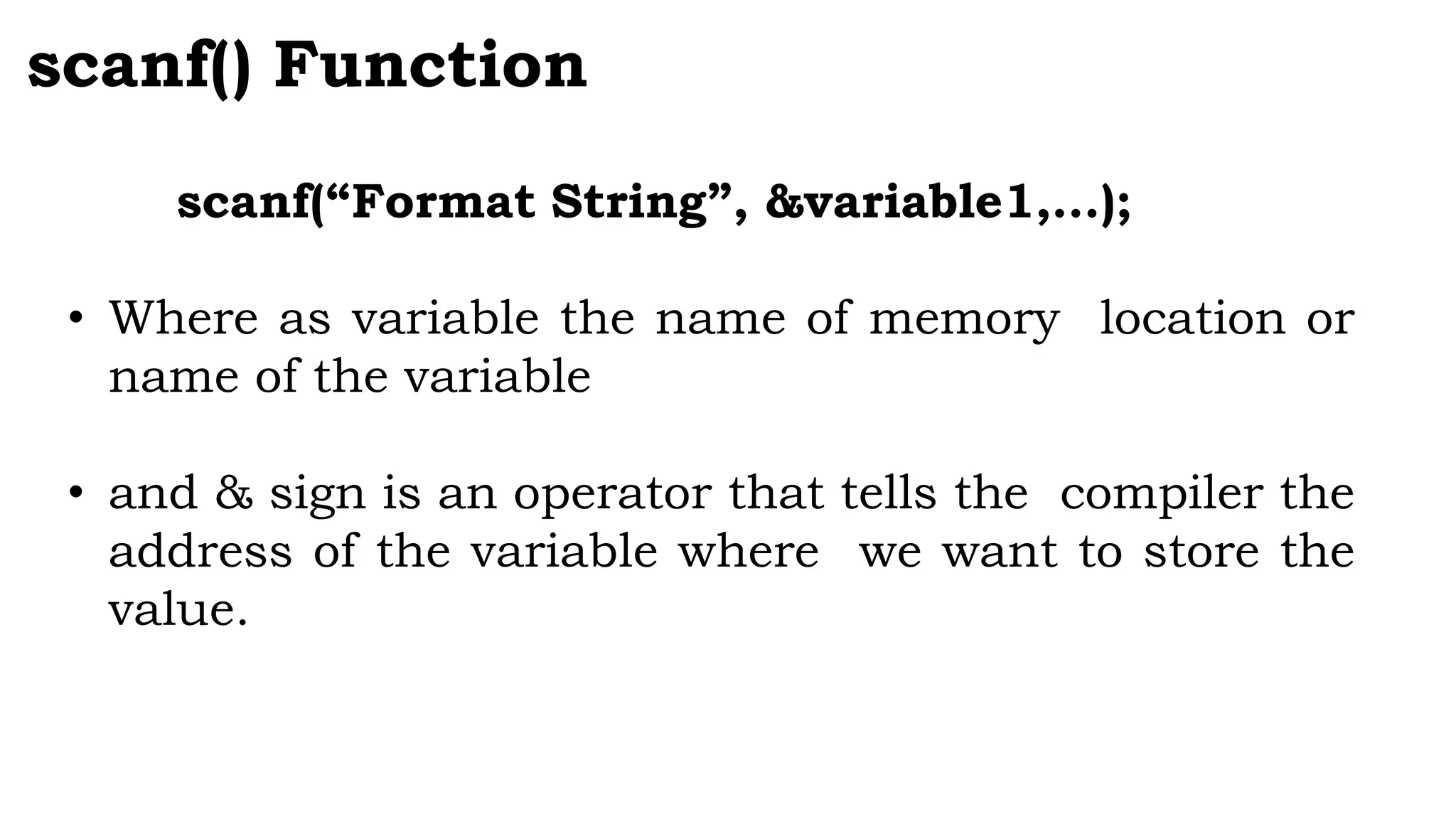 scanf() Function
scanf(“Format String”, &variable1,…);
• Where as variable the name of memory location or
name of the variable
• and & sign is an operator that tells the compiler the
address of the variable where we want to store the
value.
 