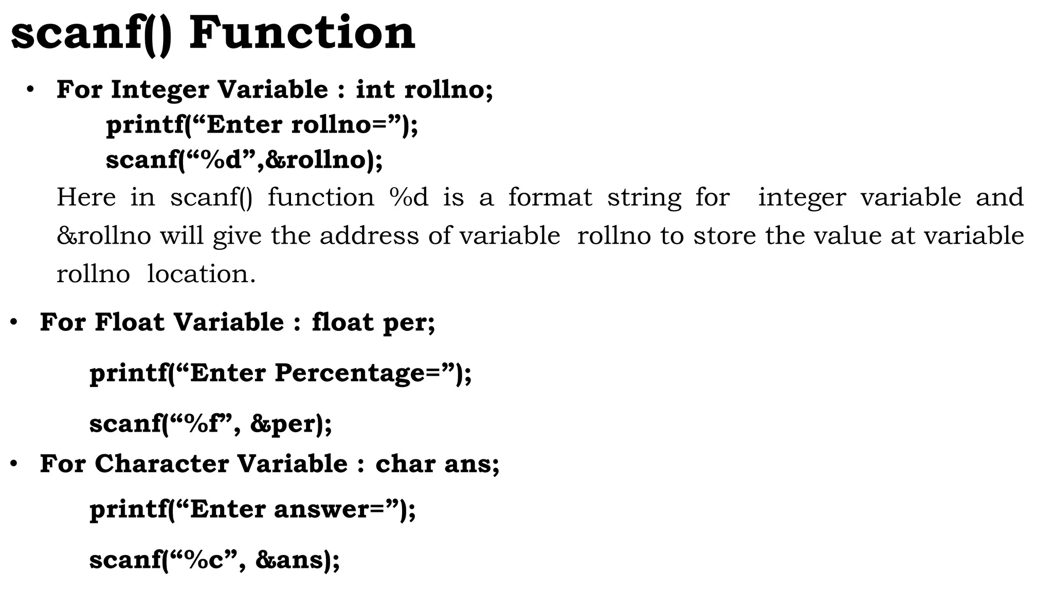 scanf() Function
• For Integer Variable : int rollno;
printf(“Enter rollno=”);
scanf(“%d”,&rollno);
Here in scanf() function %d is a format string for integer variable and
&rollno will give the address of variable rollno to store the value at variable
rollno location.
• For Float Variable : float per;
printf(“Enter Percentage=”);
scanf(“%f”, &per);
• For Character Variable : char ans;
printf(“Enter answer=”);
scanf(“%c”, &ans);
 