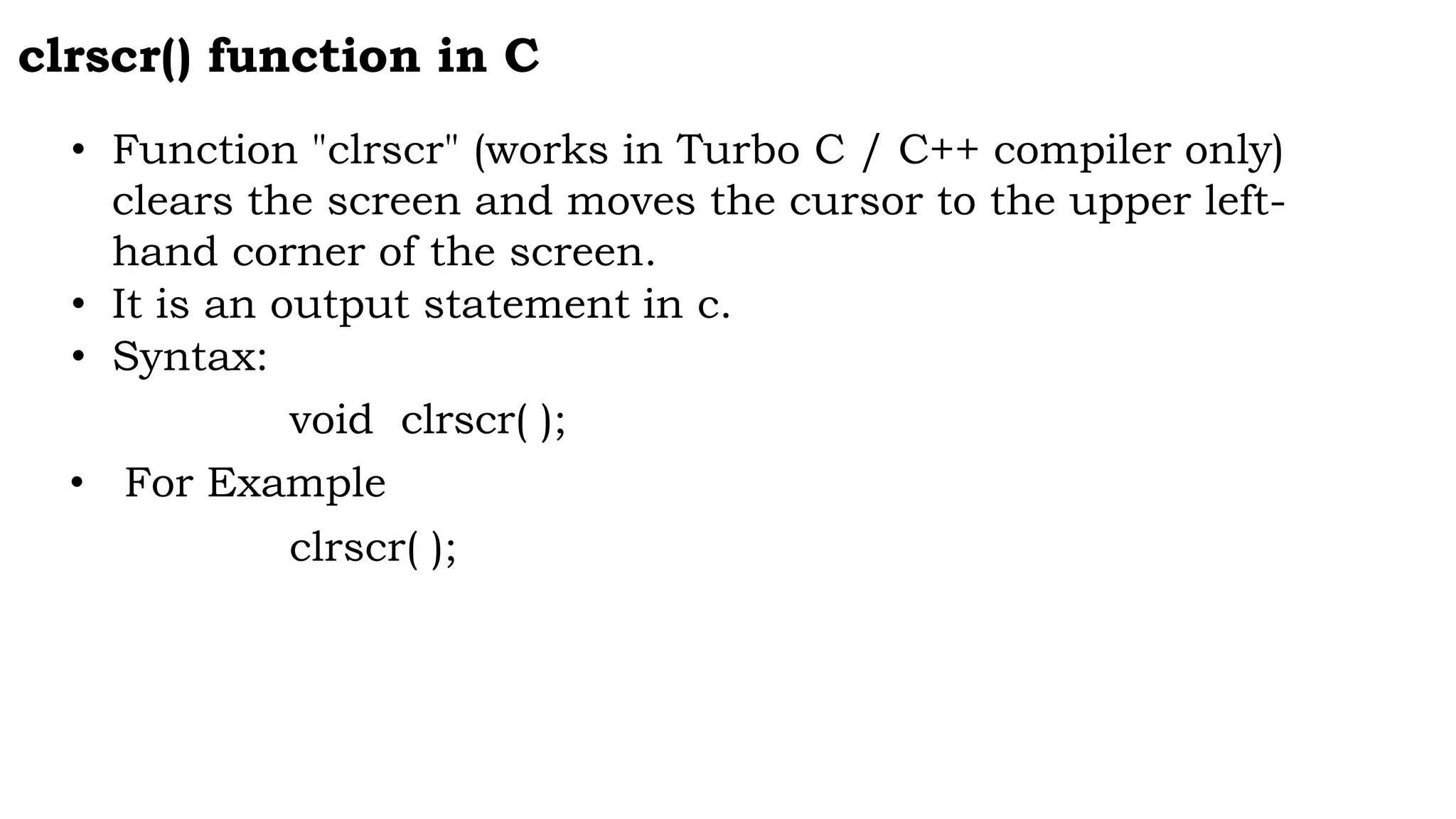 clrscr() function in C
• Function "clrscr" (works in Turbo C / C++ compiler only)
clears the screen and moves the cursor to the upper left-
hand corner of the screen.
• It is an output statement in c.
• Syntax:
void clrscr( );
• For Example
clrscr( );
 