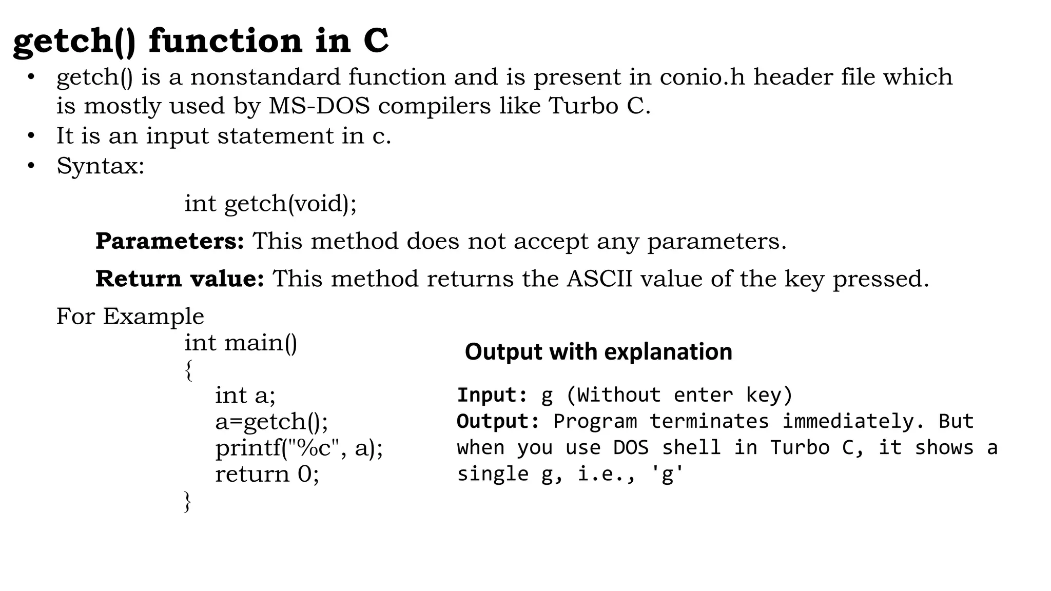 getch() function in C
• getch() is a nonstandard function and is present in conio.h header file which
is mostly used by MS-DOS compilers like Turbo C.
• It is an input statement in c.
• Syntax:
int getch(void);
Parameters: This method does not accept any parameters.
Return value: This method returns the ASCII value of the key pressed.
For Example
int main()
{
int a;
a=getch();
printf("%c", a);
return 0;
}
Input: g (Without enter key)
Output: Program terminates immediately. But
when you use DOS shell in Turbo C, it shows a
single g, i.e., 'g'
Output with explanation
 
