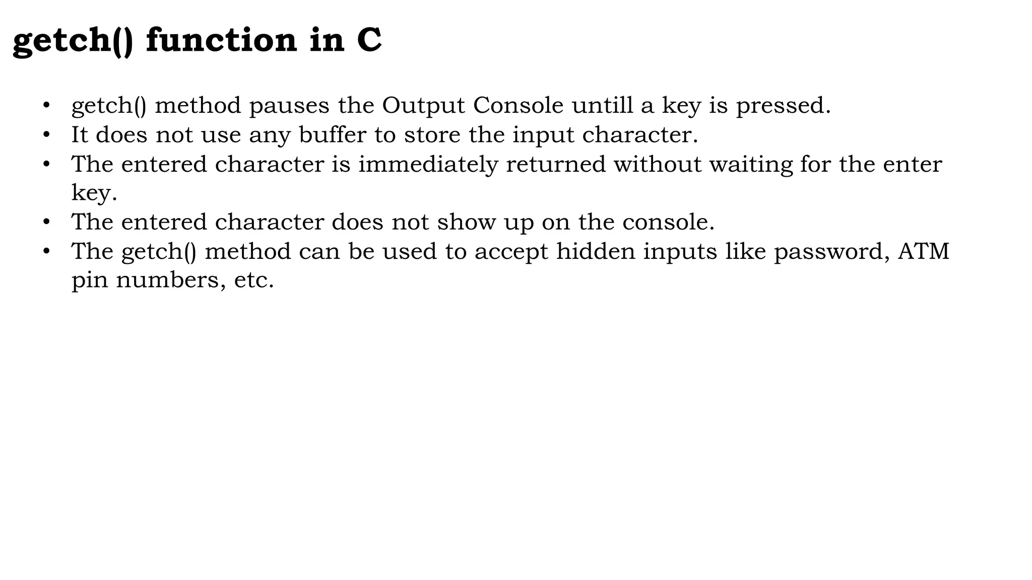 getch() function in C
• getch() method pauses the Output Console untill a key is pressed.
• It does not use any buffer to store the input character.
• The entered character is immediately returned without waiting for the enter
key.
• The entered character does not show up on the console.
• The getch() method can be used to accept hidden inputs like password, ATM
pin numbers, etc.
 