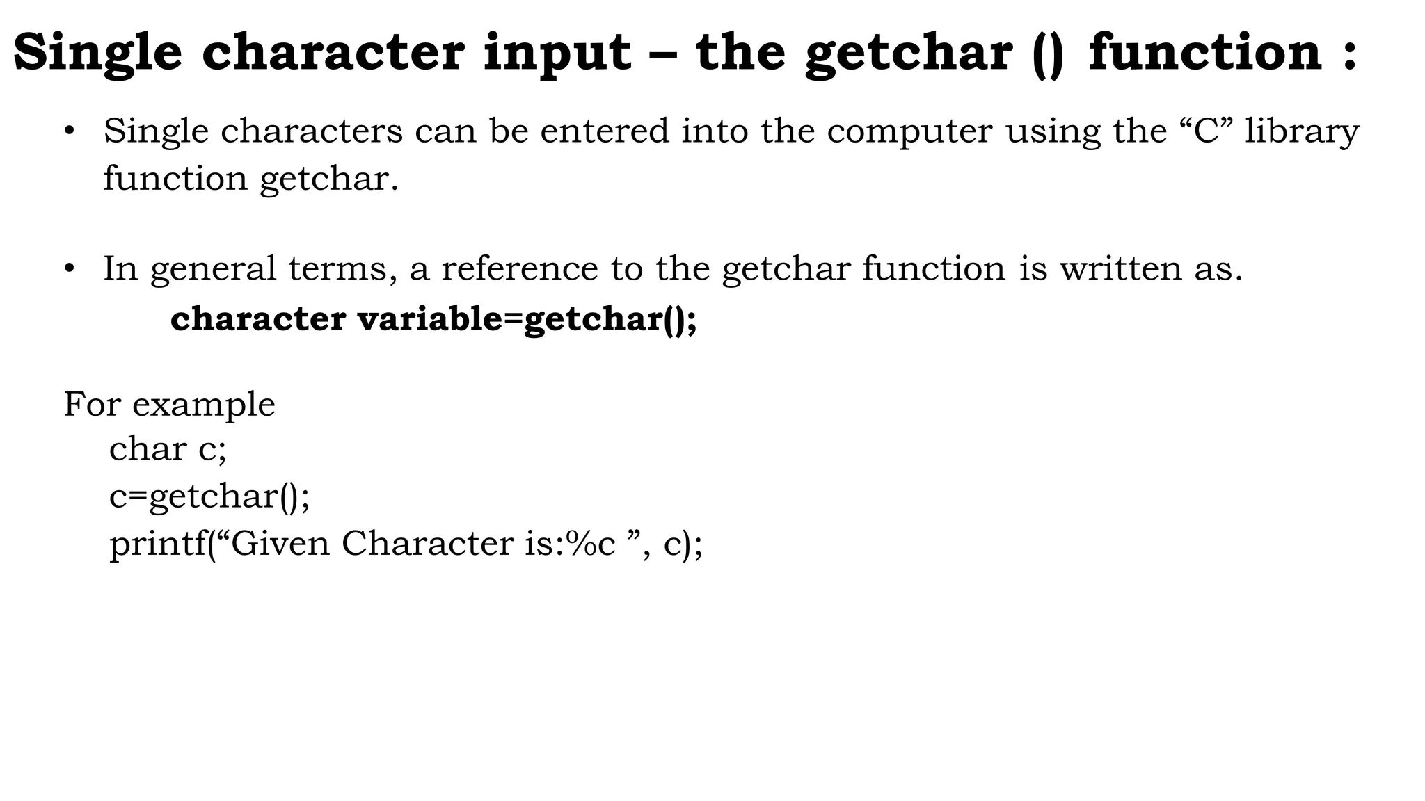 Single character input – the getchar () function :
• Single characters can be entered into the computer using the “C” library
function getchar.
• In general terms, a reference to the getchar function is written as.
character variable=getchar();
For example
char c;
c=getchar();
printf(“Given Character is:%c ”, c);
 