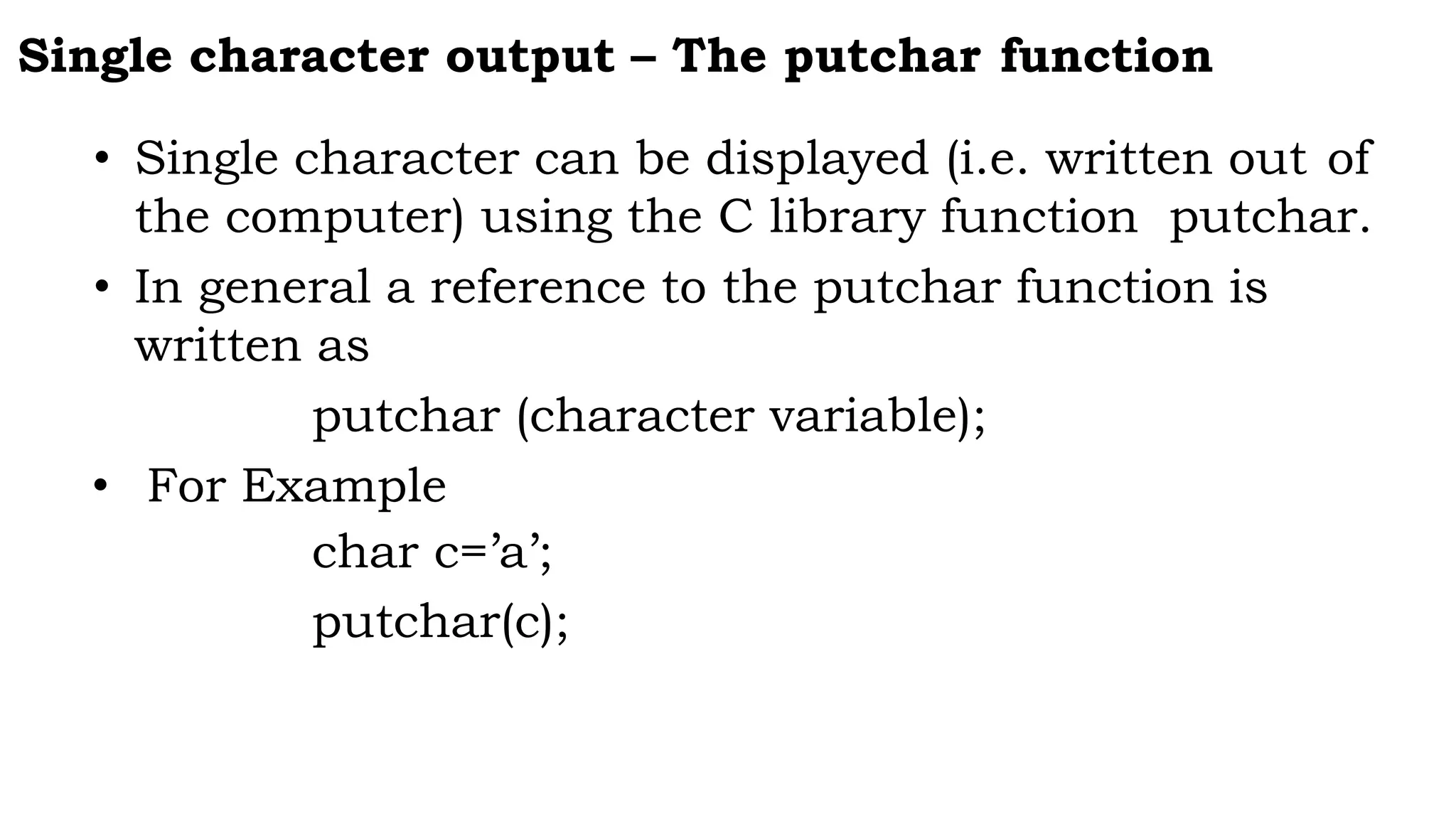 Single character output – The putchar function
• Single character can be displayed (i.e. written out of
the computer) using the C library function putchar.
• In general a reference to the putchar function is
written as
putchar (character variable);
• For Example
char c=’a’;
putchar(c);
 