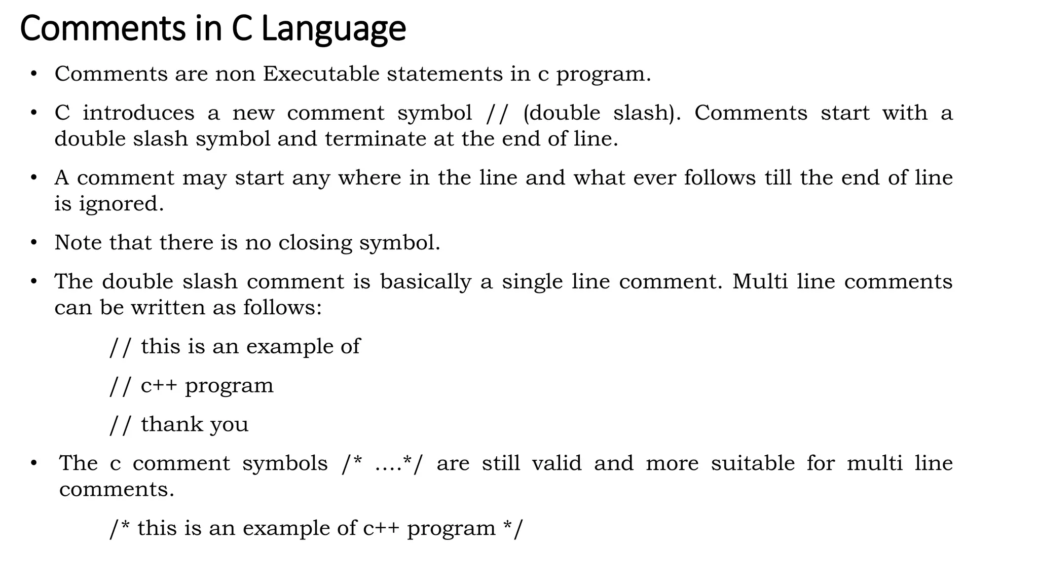 Comments in C Language
• Comments are non Executable statements in c program.
• C introduces a new comment symbol // (double slash). Comments start with a
double slash symbol and terminate at the end of line.
• A comment may start any where in the line and what ever follows till the end of line
is ignored.
• Note that there is no closing symbol.
• The double slash comment is basically a single line comment. Multi line comments
can be written as follows:
// this is an example of
// c++ program
// thank you
• The c comment symbols /* ….*/ are still valid and more suitable for multi line
comments.
/* this is an example of c++ program */
 