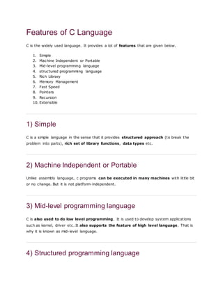 Features of C Language
C is the widely used language. It provides a lot of features that are given below.
1. Simple
2. Machine Independent or Portable
3. Mid-level programming language
4. structured programming language
5. Rich Library
6. Memory Management
7. Fast Speed
8. Pointers
9. Recursion
10. Extensible
1) Simple
C is a simple language in the sense that it provides structured approach (to break the
problem into parts), rich set of library functions, data types etc.
2) Machine Independent or Portable
Unlike assembly language, c programs can be executed in many machines with little bit
or no change. But it is not platform-independent.
3) Mid-level programming language
C is also used to do low level programming. It is used to develop system applications
such as kernel, driver etc. It also supports the feature of high level language. That is
why it is known as mid-level language.
4) Structured programming language
 