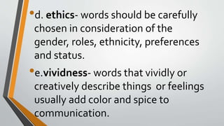 •d. ethics- words should be carefully
chosen in consideration of the
gender, roles, ethnicity, preferences
and status.
•e.vividness- words that vividly or
creatively describe things or feelings
usually add color and spice to
communication.
 