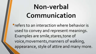 Non-verbal
Communication
•refers to an interaction where behavior is
used to convey and represent meanings.
Examples are smile,stares,tone of
voice,movements,manners of walking,
appearance, style of attire and many more.
 