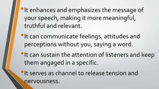 •It enhances and emphasizes the message of
your speech, making it more meaningful,
truthful and relevant.
•It can communicate feelings, attitudes and
perceptions without you, saying a word.
•It can sustain the attention of listeners and keep
them angaged in a specific.
•It serves as channel to release tension and
nervousness.
 