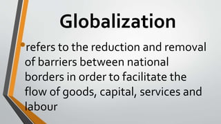 Globalization
•refers to the reduction and removal
of barriers between national
borders in order to facilitate the
flow of goods, capital, services and
labour
 
