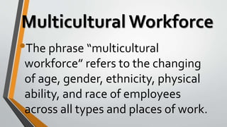 Multicultural Workforce
•The phrase “multicultural
workforce” refers to the changing
of age, gender, ethnicity, physical
ability, and race of employees
across all types and places of work.
 
