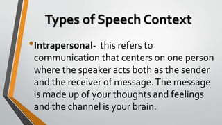 Types of Speech Context
•Intrapersonal- this refers to
communication that centers on one person
where the speaker acts both as the sender
and the receiver of message.The message
is made up of your thoughts and feelings
and the channel is your brain.
 