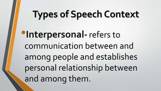 Types of Speech Context
•Interpersonal- refers to
communication between and
among people and establishes
personal relationship between
and among them.
 