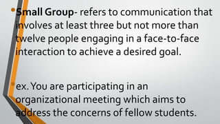 •Small Group- refers to communication that
involves at least three but not more than
twelve people engaging in a face-to-face
interaction to achieve a desired goal.
•ex.You are participating in an
organizational meeting which aims to
address the concerns of fellow students.
 