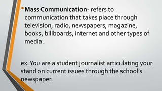 •Mass Communication- refers to
communication that takes place through
television, radio, newspapers, magazine,
books, billboards, internet and other types of
media.
ex.You are a student journalist articulating your
stand on current issues through the school’s
newspaper.
 