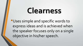 Clearness
•Uses simple and specific words to
express ideas and is achieved when
the speaker focuses only on a single
objective in his/her speech.
 