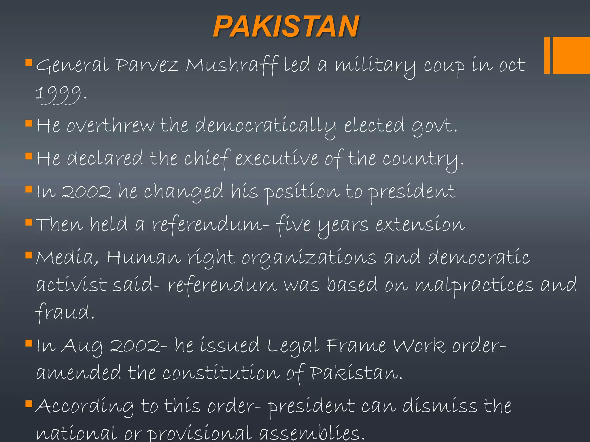 PAKISTAN
General Parvez Mushraff led a military coup in oct
1999.
He overthrew the democratically elected govt.
He declared the chief executive of the country.
In 2002 he changed his position to president
Then held a referendum- five years extension
Media, Human right organizations and democratic
activist said- referendum was based on malpractices and
fraud.
In Aug 2002- he issued Legal Frame Work order-
amended the constitution of Pakistan.
According to this order- president can dismiss the
national or provisional assemblies.
 