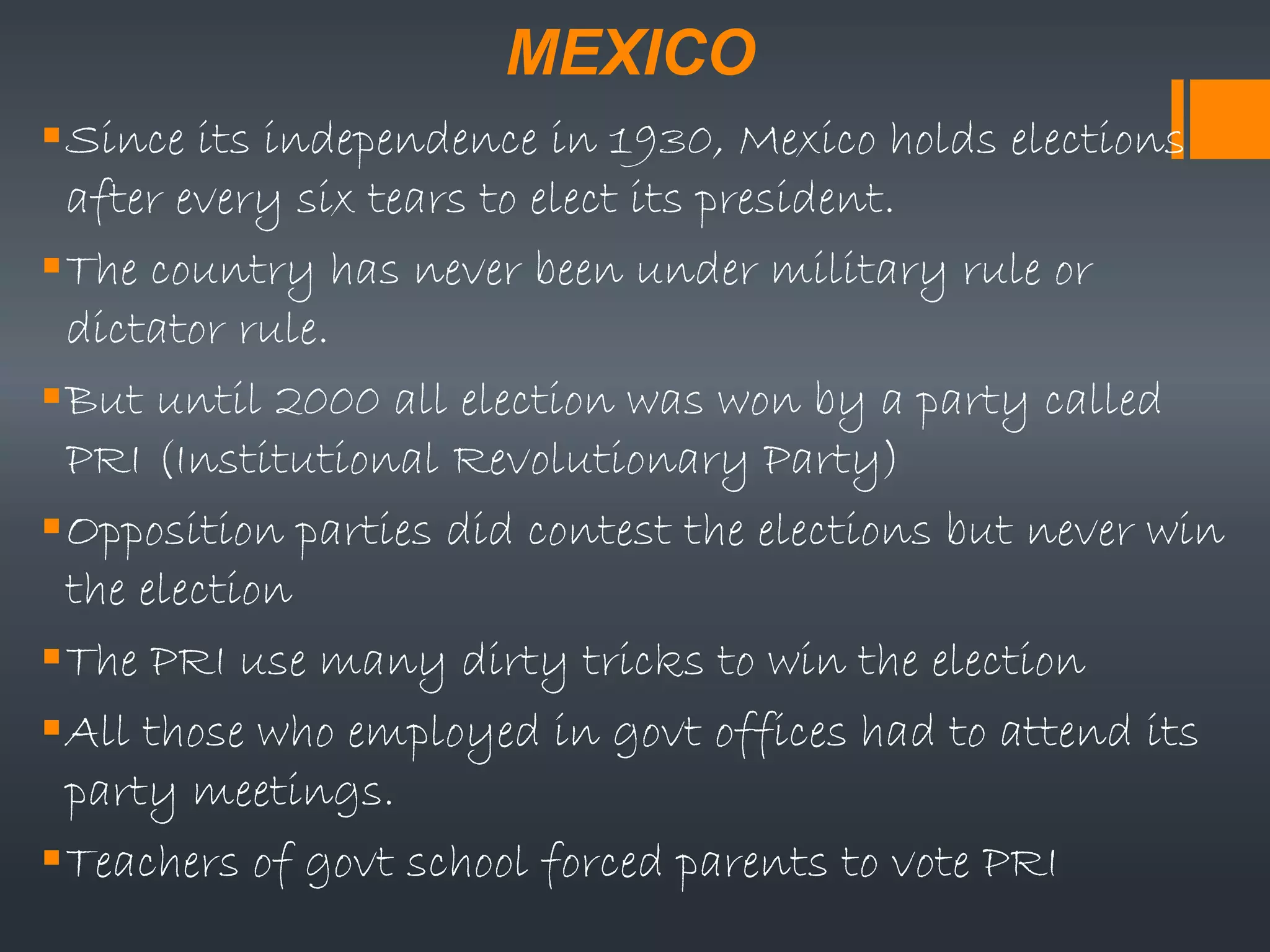 MEXICO
Since its independence in 1930, Mexico holds elections
after every six tears to elect its president.
The country has never been under military rule or
dictator rule.
But until 2000 all election was won by a party called
PRI (Institutional Revolutionary Party)
Opposition parties did contest the elections but never win
the election
The PRI use many dirty tricks to win the election
All those who employed in govt offices had to attend its
party meetings.
Teachers of govt school forced parents to vote PRI
 
