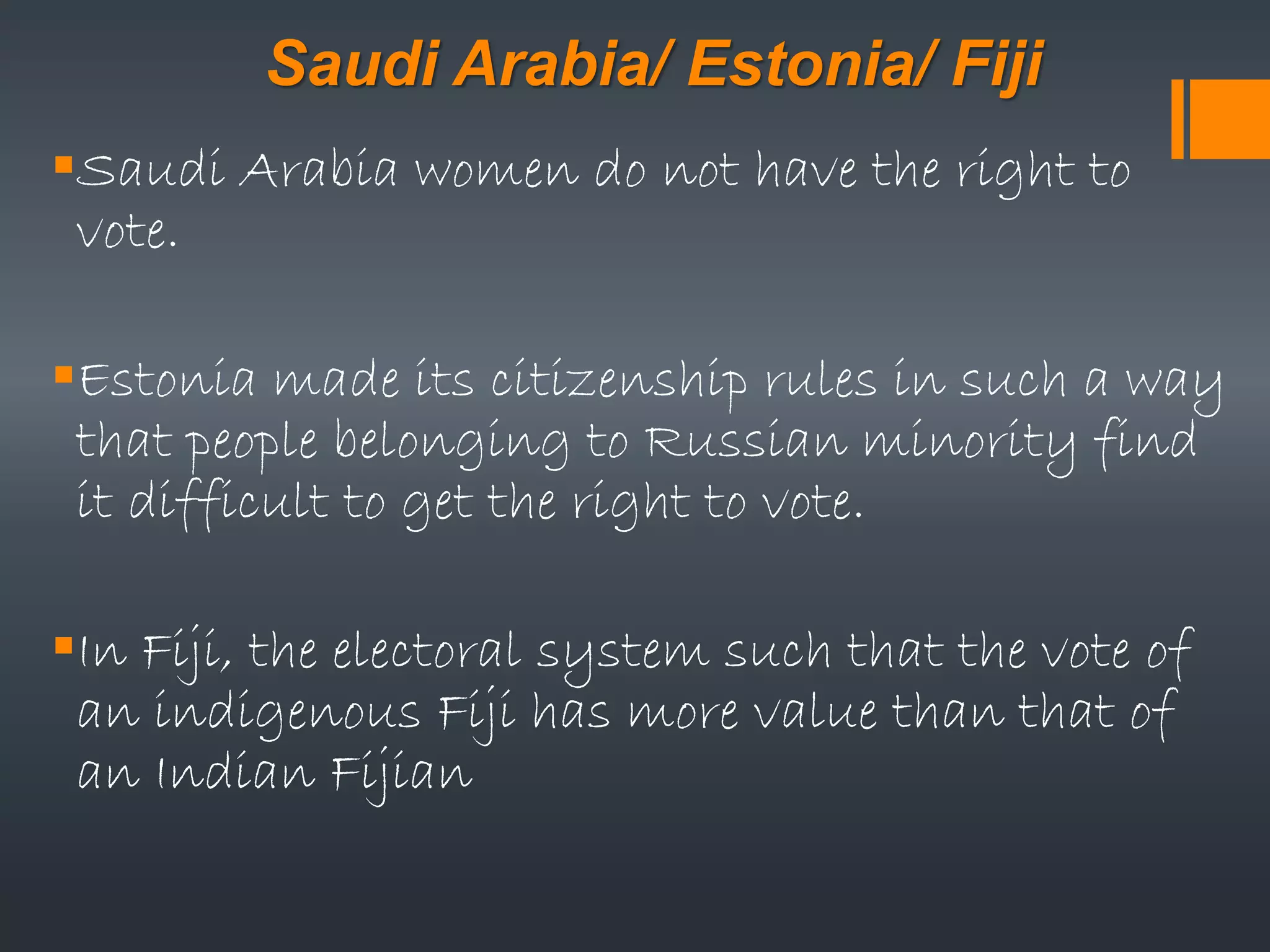 Saudi Arabia/ Estonia/ Fiji
Saudi Arabia women do not have the right to
vote.
Estonia made its citizenship rules in such a way
that people belonging to Russian minority find
it difficult to get the right to vote.
In Fiji, the electoral system such that the vote of
an indigenous Fiji has more value than that of
an Indian Fijian
 