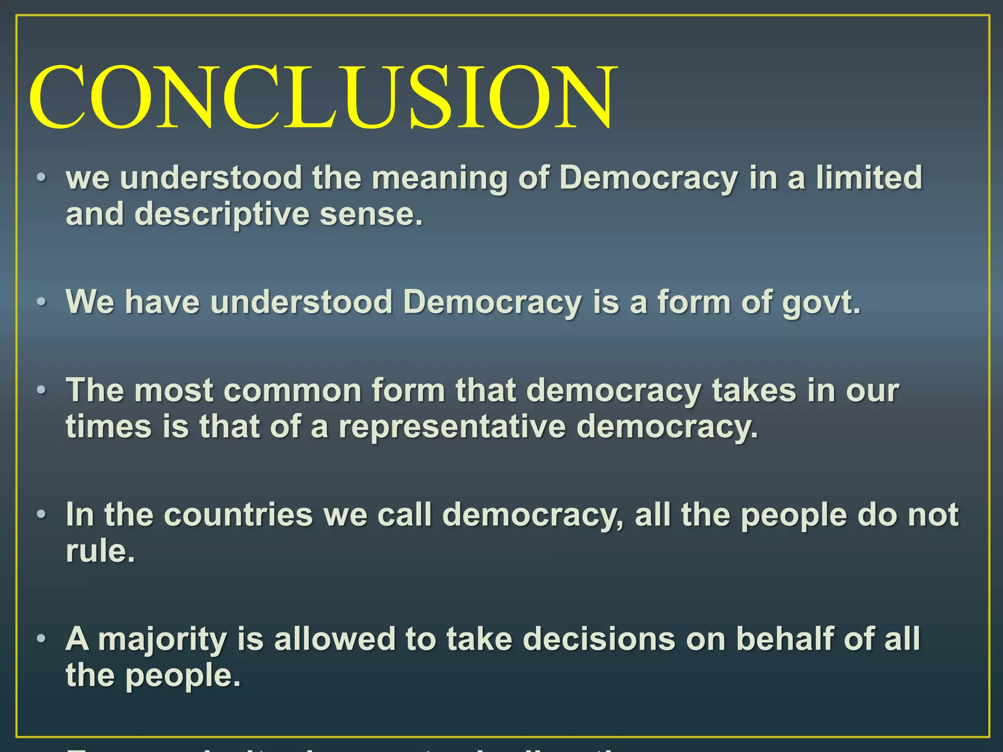 • we understood the meaning of Democracy in a limited
and descriptive sense.
• We have understood Democracy is a form of govt.
• The most common form that democracy takes in our
times is that of a representative democracy.
• In the countries we call democracy, all the people do not
rule.
• A majority is allowed to take decisions on behalf of all
the people.
CONCLUSION
 
