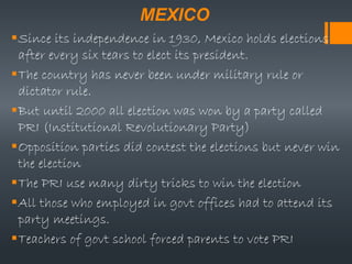 MEXICO
Since its independence in 1930, Mexico holds elections
after every six tears to elect its president.
The country has never been under military rule or
dictator rule.
But until 2000 all election was won by a party called
PRI (Institutional Revolutionary Party)
Opposition parties did contest the elections but never win
the election
The PRI use many dirty tricks to win the election
All those who employed in govt offices had to attend its
party meetings.
Teachers of govt school forced parents to vote PRI
 