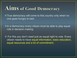 True democracy will come to this country only when no
one goes hungry to bed.
In a democracy every citizen must be able to play equal
role in decision making.
 For this you don’t need just an equal right to vote. Every
citizen needs to have equal information, basic education,
equal resources and a lot of commitment.
 