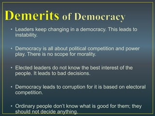 • Leaders keep changing in a democracy. This leads to
instability.
• Democracy is all about political competition and power
play. There is no scope for morality.
• Elected leaders do not know the best interest of the
people. It leads to bad decisions.
• Democracy leads to corruption for it is based on electoral
competition.
• Ordinary people don’t know what is good for them; they
should not decide anything.
 