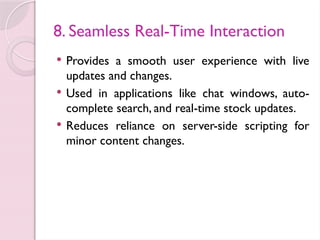 8. Seamless Real-Time Interaction
 Provides a smooth user experience with live
updates and changes.
 Used in applications like chat windows, auto-
complete search, and real-time stock updates.
 Reduces reliance on server-side scripting for
minor content changes.
 