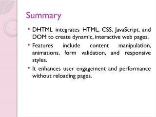 Summary
 DHTML integrates HTML, CSS, JavaScript, and
DOM to create dynamic, interactive web pages.
 Features include content manipulation,
animations, form validation, and responsive
styles.
 It enhances user engagement and performance
without reloading pages.
 