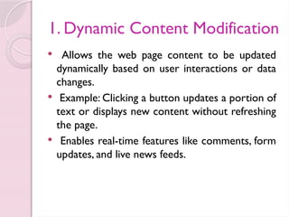 1. Dynamic Content Modification
 Allows the web page content to be updated
dynamically based on user interactions or data
changes.
 Example: Clicking a button updates a portion of
text or displays new content without refreshing
the page.
 Enables real-time features like comments, form
updates, and live news feeds.
 
