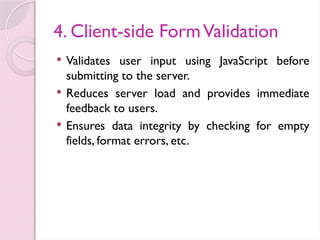 4. Client-side FormValidation
 Validates user input using JavaScript before
submitting to the server.
 Reduces server load and provides immediate
feedback to users.
 Ensures data integrity by checking for empty
fields, format errors, etc.
 