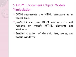 6. DOM (Document Object Model)
Manipulation
 DOM represents the HTML structure as an
object tree.
 JavaScript can use DOM methods to add,
remove, or modify HTML elements and
attributes.
 Enables creation of dynamic lists, alerts, and
popup windows.
 