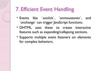 7. Efficient Event Handling
 Events like `onclick`, `onmouseover`, and
`onchange` can trigger JavaScript functions.
 DHTML uses these to create interactive
features such as expanding/collapsing sections.
 Supports multiple event listeners on elements
for complex behaviors.
 
