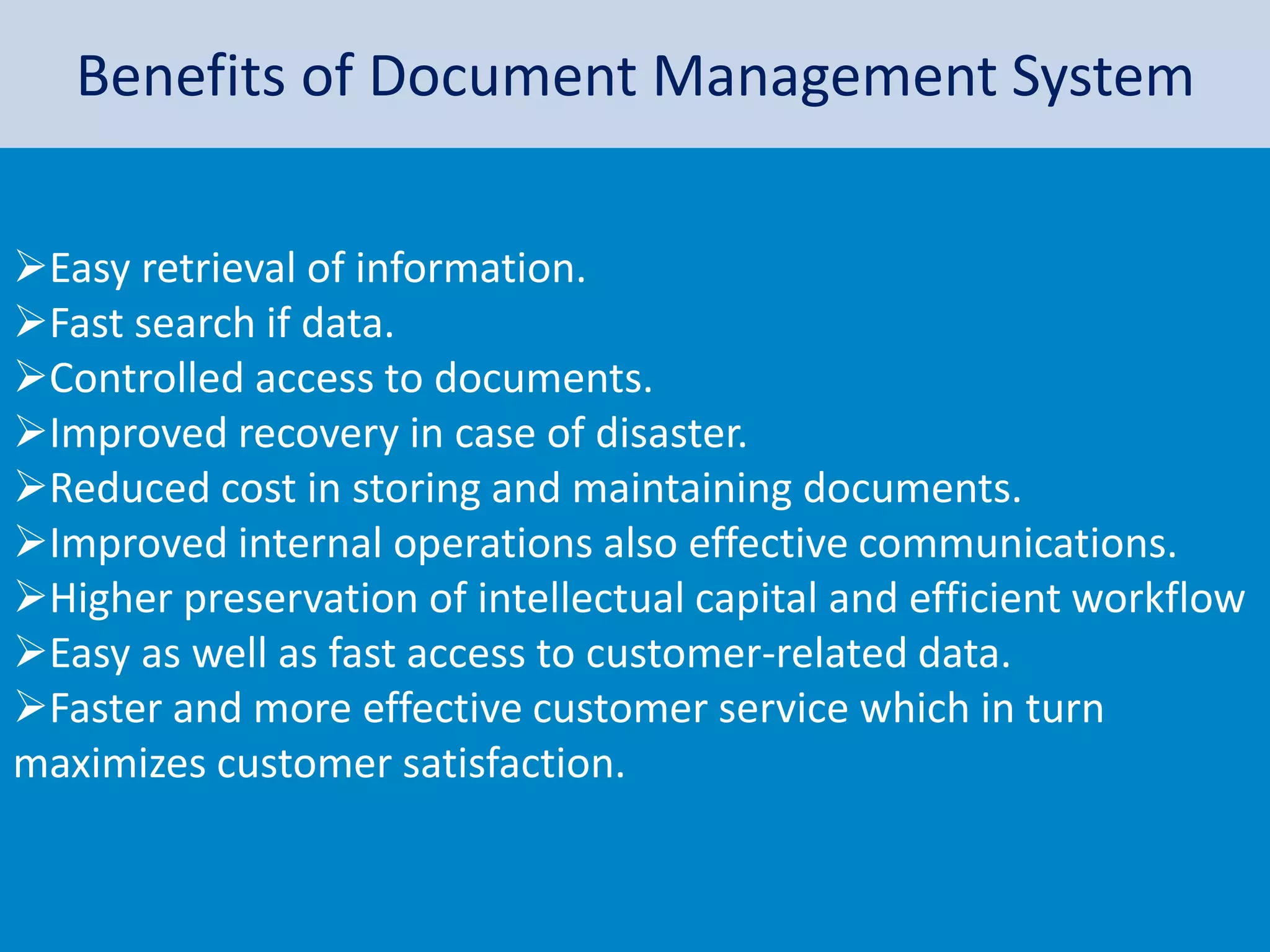 Benefits of Document Management System
Easy retrieval of information.
Fast search if data.
Controlled access to documents.
Improved recovery in case of disaster.
Reduced cost in storing and maintaining documents.
Improved internal operations also effective communications.
Higher preservation of intellectual capital and efficient workflow
Easy as well as fast access to customer-related data.
Faster and more effective customer service which in turn
maximizes customer satisfaction.
 