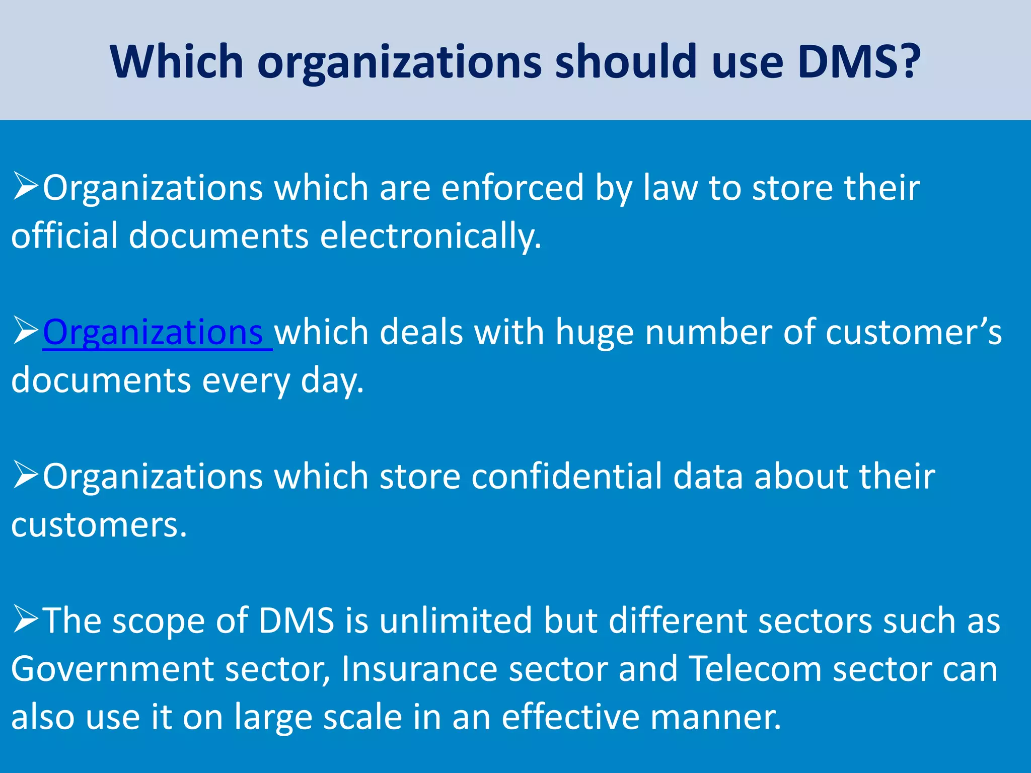 Which organizations should use DMS?
Organizations which are enforced by law to store their
official documents electronically.
Organizations which deals with huge number of customer’s
documents every day.
Organizations which store confidential data about their
customers.
The scope of DMS is unlimited but different sectors such as
Government sector, Insurance sector and Telecom sector can
also use it on large scale in an effective manner.
 