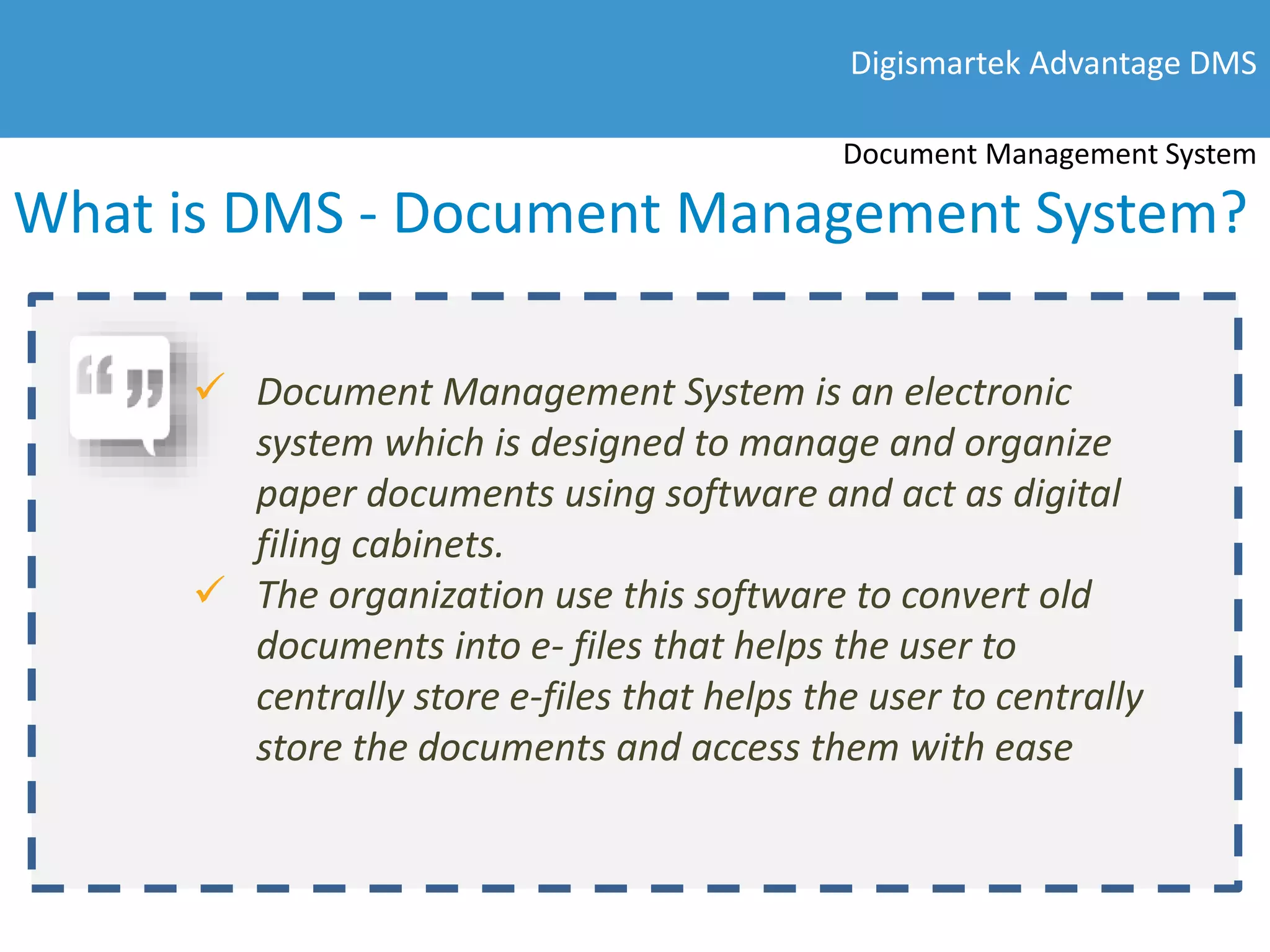 What is DMS - Document Management System?
Digismartek Advantage DMS
Document Management System
 Document Management System is an electronic
system which is designed to manage and organize
paper documents using software and act as digital
filing cabinets.
 The organization use this software to convert old
documents into e- files that helps the user to
centrally store e-files that helps the user to centrally
store the documents and access them with ease
 