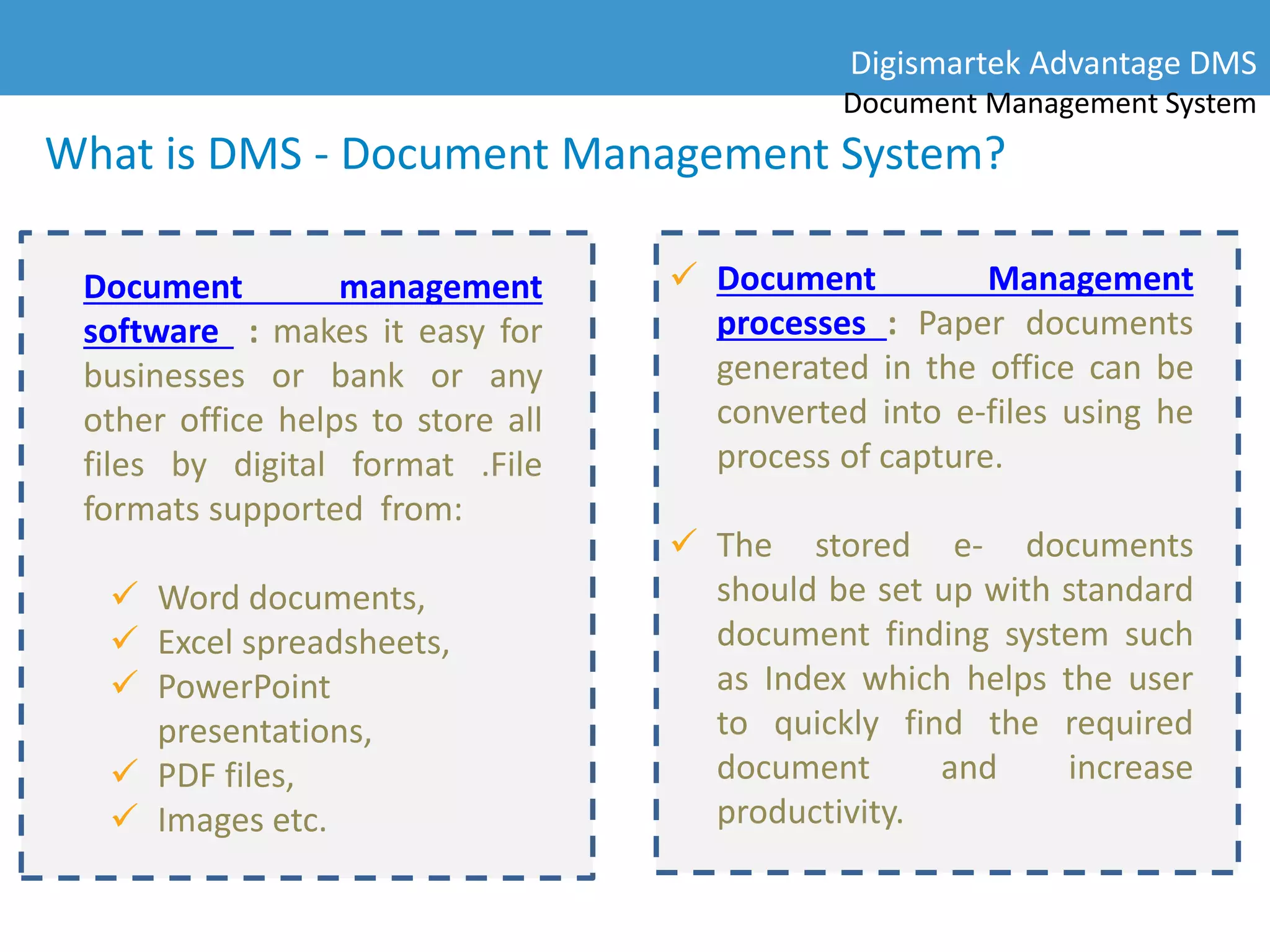 What is DMS - Document Management System?
Document management
software : makes it easy for
businesses or bank or any
other office helps to store all
files by digital format .File
formats supported from:
 Word documents,
 Excel spreadsheets,
 PowerPoint
presentations,
 PDF files,
 Images etc.
 Document Management
processes : Paper documents
generated in the office can be
converted into e-files using he
process of capture.
 The stored e- documents
should be set up with standard
document finding system such
as Index which helps the user
to quickly find the required
document and increase
productivity.
Digismartek Advantage DMS
Document Management System
 