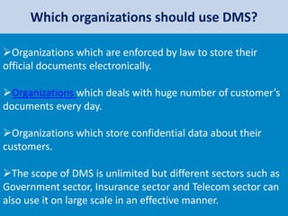 Which organizations should use DMS?
Organizations which are enforced by law to store their
official documents electronically.
Organizations which deals with huge number of customer’s
documents every day.
Organizations which store confidential data about their
customers.
The scope of DMS is unlimited but different sectors such as
Government sector, Insurance sector and Telecom sector can
also use it on large scale in an effective manner.
 