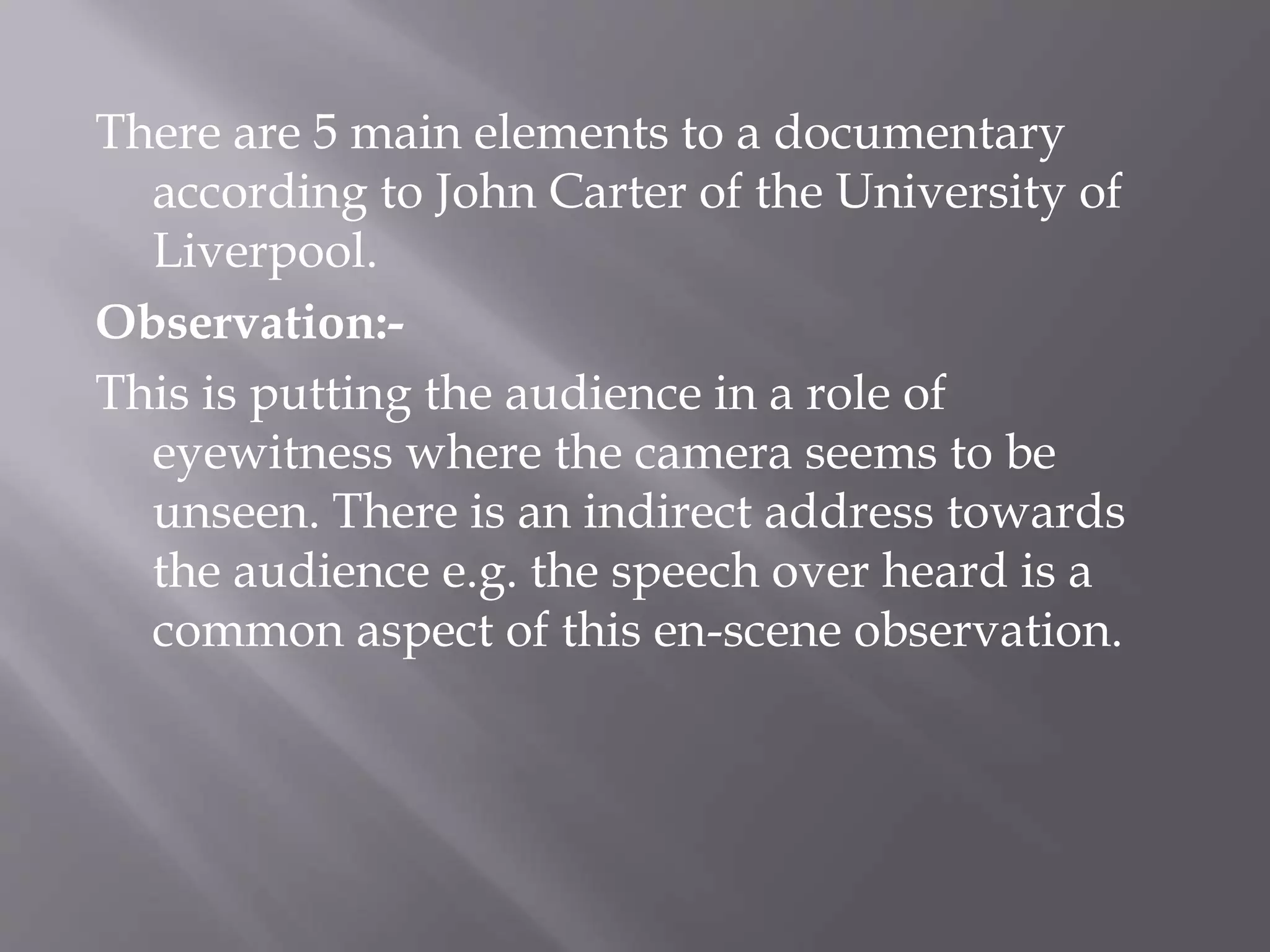 There are 5 main elements to a documentary
according to John Carter of the University of
Liverpool.
Observation:-
This is putting the audience in a role of
eyewitness where the camera seems to be
unseen. There is an indirect address towards
the audience e.g. the speech over heard is a
common aspect of this en-scene observation.