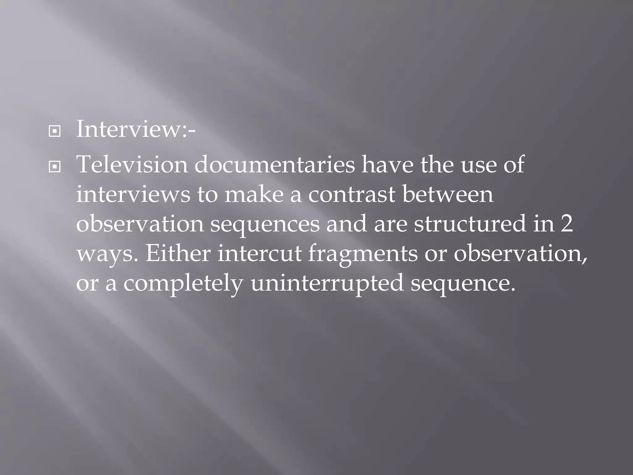  Interview:-
Television documentaries have the use of
interviews to make a contrast between
observation sequences and are structured in 2
ways. Either intercut fragments or observation,
or a completely uninterrupted sequence.