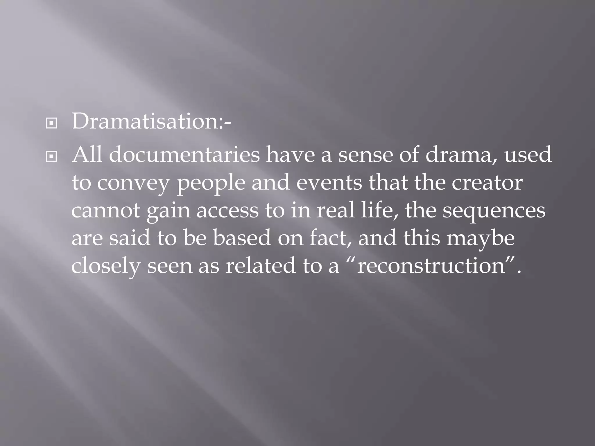  Dramatisation:-
All documentaries have a sense of drama, used
to convey people and events that the creator
cannot gain access to in real life, the sequences
are said to be based on fact, and this maybe
closely seen as related to a “reconstruction”.