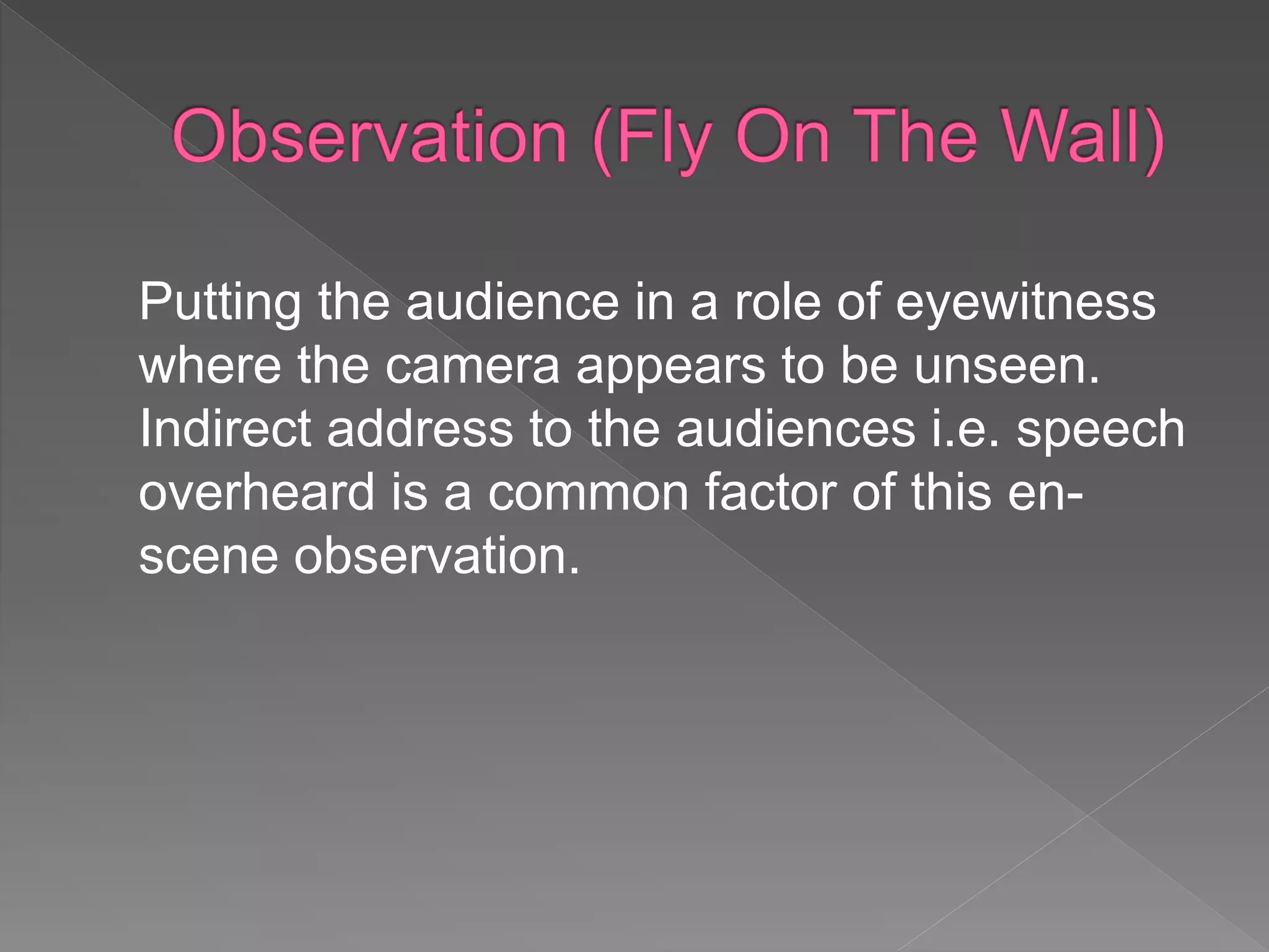 Putting the audience in a role of eyewitness
where the camera appears to be unseen.
Indirect address to the audiences i.e. speech
overheard is a common factor of this en-
scene observation.
 