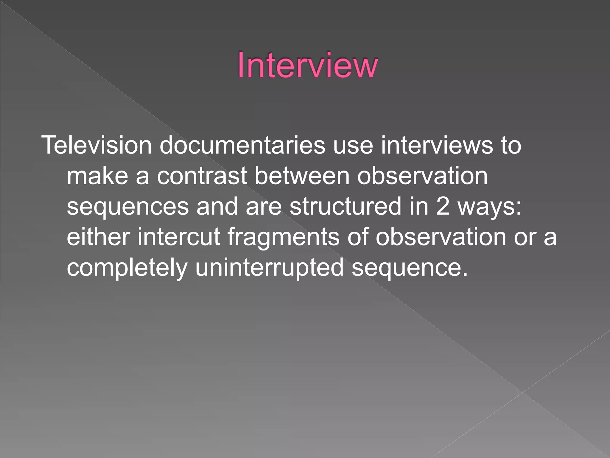 Television documentaries use interviews to
make a contrast between observation
sequences and are structured in 2 ways:
either intercut fragments of observation or a
completely uninterrupted sequence.
 